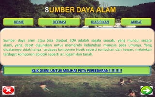 SUMBER DAYA ALAM
     HOME                   DEFINISI              KLASIFIKASI            AKIBAT



Sumber daya alam atau bisa disebut SDA adalah segala sesuatu yang muncul secara
alami, yang dapat digunakan untuk memenuhi kebutuhan manusia pada umunya. Yang
didalamnya tidak hanya terdapat komponen biotik seperti tumbuhan dan hewan, melainkan
terdapat komponen abiotiki seperti air, logam dan tanah.



                KLIK DISINI UNTUK MELIHAT PETA PERSEBARAN !!!!!!!!!!
 