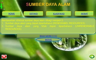 SUMBER DAYA ALAM
    HOME           DEFINISI               KLASIFIKASI   AKIBAT

Berdasarkan sifatnya sumber daya alam dibagi menjadi 2:
1. Sumber daya alam yang dapat diperbaharui (RENEWABEL RESOURCES)
2. Sumber daya alam yang tidak dapat diperbaharui (UNRENEWABLE
   RESOURCES)

                              READ MORE!!!!!!!
                                  MOVIE
 