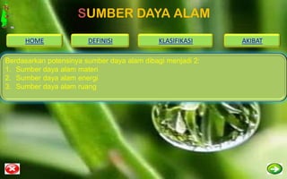 SUMBER DAYA ALAM
     HOME               DEFINISI            KLASIFIKASI     AKIBAT

Berdasarkan potensinya sumber daya alam dibagi menjadi 2:
1. Sumber daya alam materi
2. Sumber daya alam energi
3. Sumber daya alam ruang
 