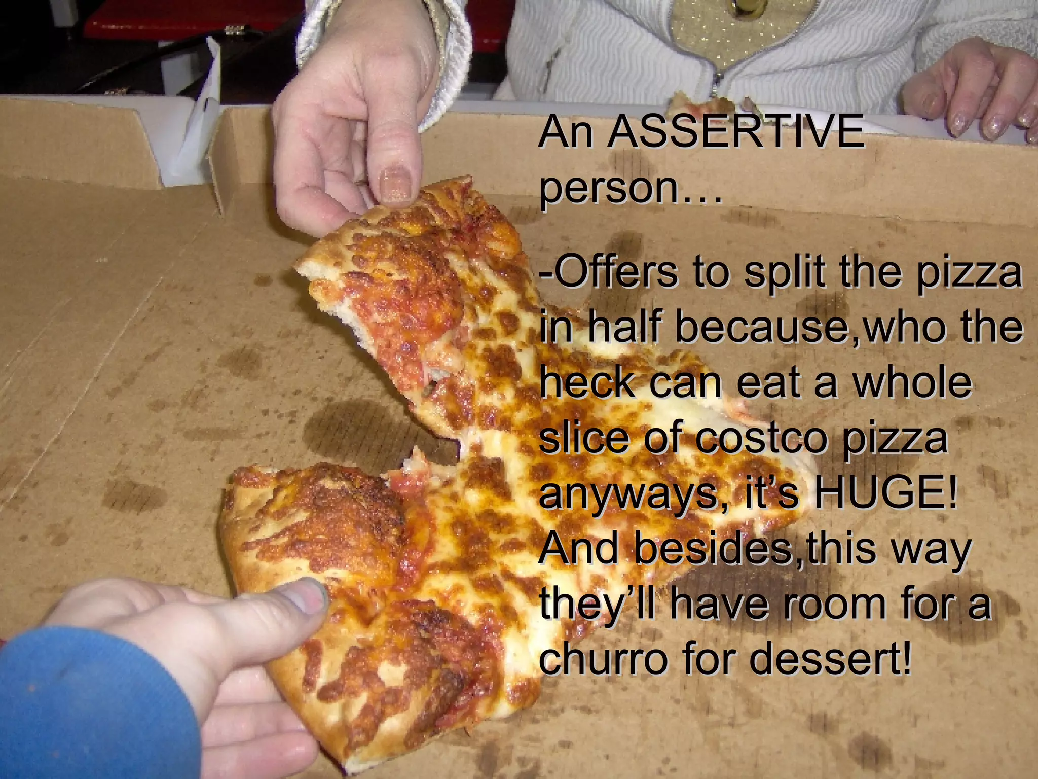 An ASSERTIVE person… -Offers to split the pizza in half because,who the heck can eat a whole slice of costco pizza anyways, it’s HUGE! And besides,this way they’ll have room for a churro for dessert! 