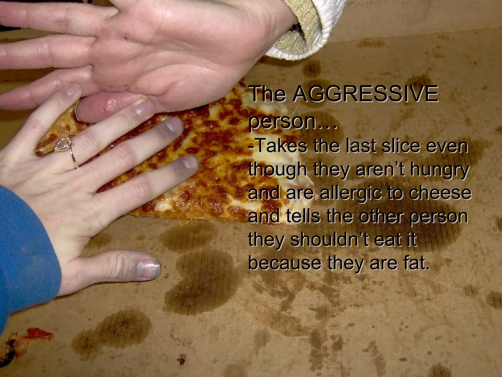 The AGGRESSIVE person… -Takes the last slice even though they aren’t hungry and are allergic to cheese and tells the other person they shouldn’t eat it because they are fat. 