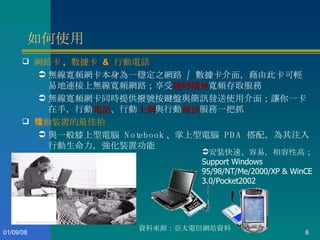 如何使用 網路卡 ,  數據卡  &  行動電話 無線寬頻網卡本身為一穩定之網路  /  數據卡介面，藉由此卡可輕易地連接上無線寬頻網路；享受 隨時隨地 寬頻存取服務 無線寬頻網卡同時提供撥號按鍵盤與簡訊發送使用介面；讓你一卡在手，行動 電話 、行動 上網 與行動 簡訊 服務一把抓 行動裝置的最佳拍檔 與一般膝上型電腦  Notebook 、掌上型電腦  PDA  搭配，為其注入行動生命力，強化裝置功能 安裝快速、容易，相容性高； Support Windows 95/98/NT/Me/2000/XP & WinCE 3.0/Pocket2002 資料來源：亞太電信網站資料  