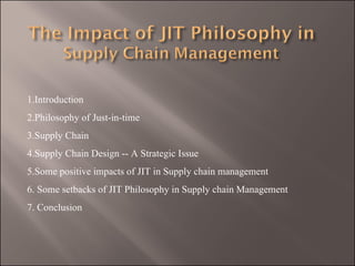 1.Introduction
2.Philosophy of Just-in-time
3.Supply Chain
4.Supply Chain Design -- A Strategic Issue
5.Some positive impacts of JIT in Supply chain management
6. Some setbacks of JIT Philosophy in Supply chain Management
7. Conclusion
 