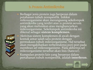  Berbagai jenis protein juga berperan dalam
  petahanan tubuh nonspesifik. Infeksi
  mikroorganisme akan merangsasng sekelompok
  antimikroba yang terdiri atas 21 protein serum
  yang akan melisiskan atau menghancurkan
  mikroorganisme. Sekelompok antimikroba ini
  dikenal sebagai sistem komplemen.
 Aktivitas sistem komplemen di awali dengan
  kontak antar salah satu protein dengan
  permukaan tubuh mikroorganisme. Hal tersebut
  akan mengakibatkan terbentuknya pori-pori pada
  membran sel mikroorganisme. Pada akhirnya sel
  mikroorganisme tersebut akan lisis (hancur).
 Kumpulan protein lain yang berperan dalam
  pertahanan tubuh nonspesifik, adalah interferon.
 