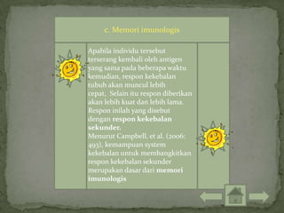 c. Memori imunologis

Apabila individu tersebut
terserang kembali oleh antigen
yang sama pada beberapa waktu
kemudian, respon kekebalan
tubuh akan muncul lebih
cepat, Selain itu respon diberikan
akan lebih kuat dan lebih lama.
Respon inilah yang disebut
dengan respon kekebalan
sekunder.
Menurut Campbell, et al. (2006:
493), kemampuan system
kekebalan untuk membangkitkan
respon kekebalan sekunder
merupakan dasar dari memori
imunologis
 