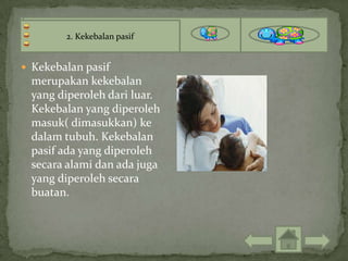 2. Kekebalan pasif


 Kekebalan pasif
  merupakan kekebalan
  yang diperoleh dari luar.
  Kekebalan yang diperoleh
  masuk( dimasukkan) ke
  dalam tubuh. Kekebalan
  pasif ada yang diperoleh
  secara alami dan ada juga
  yang diperoleh secara
  buatan.
 