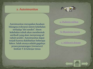 2. Autoimunitas



                                       a. Diabetes militus
 Autoimunitas merupakan keadaan
hilangnya toleransi sistem kekebalan
    terhadap “diri sendiri”. Sitem
 kekebalan tubuh akan membentuk        b. Myastenia Gravis
 antibodi yang akan menyerang sel
 tubuh sendiri. Autoimunitas dapat
terjadi karena diakibatkan beberapa
faktor. Salah atunya adalah gagalnya    c. Addison’s disease
   proses pematangan (immature)
     limfosit T di kelenjar timus
 