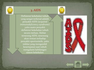 3. AIDS
 Defisiensi kekebalan tubuh
 yang sangat terkenal adalah
   penyakit AIDS (acquired
immunodeficiency syndrome)
      yaitu suatu penyakit
 defisiensi kekebalan tubuh
     secara meluas. Akibat
  terserang AIDS, seseorang
     akan rentan terhadap
 penyakit oportunistik, yaitu
   infeksi yang mengambil
    kesempatan saat tubuh
    mengalami kehilangan
       sistem kekebalan
 