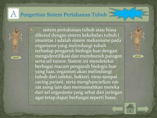 Pengertian Sistem Pertahanan Tubuh

           sistem pertahanan tubuh atau biasa
        dikenal dengan sistem kekebalan tubuh (
        imunitas ) adalah sistem mekanisme pada
        organisme yang melindungi tubuh
        terhadap pengaruh biologis luar dengan
        mengidentifikasi dan membunuh patogen
        serta sel tumor. Sistem ini mendeteksi
        berbagai macam pengaruh biologis luar
        yang luas, organism akan melindungi
        tubuh dari infeksi, bakteri, virus sampai
        cacing parasit, serta menghancurkan zat-
        zat asing lain dan memusnahkan mereka
        dari sel organisme yang sehat dan jaringan
        agar tetap dapat berfungsi seperti biasa.
 