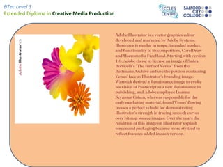 Adobe Illustrator is a vector graphics editor developed and marketed by Adobe Systems. Illustrator is similar in scope, intended market, and functionality to its competitors, CorelDraw and Macromedia FreeHand. Starting with version 1.0, Adobe chose to license an image of Sadra Botticelli's "The Birth of Venus" from the Bettmann Archive and use the portion containing Venus' face as Illustrator's branding image. Warnock desired a Renaissance image to evoke his vision of Postscript as a new Renaissance in publishing, and Adobe employee Luanne Seymour Cohen, who was responsible for the early marketing material, found Venus' flowing tresses a perfect vehicle for demonstrating Illustrator's strength in tracing smooth curves over bitmap source images. Over the years the rendition of this image on Illustrator's splash screen and packaging became more stylized to reflect features added in each version. 
