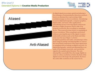 In digital signal processing, spatial anti-aliasing is the technique of minimizing the distortion artefacts known as aliasing when representing a high-resolution image at a lower resolution. Anti-aliasing is used in digital photography, computer graphics, digital audio, and many other applications. Anti-aliasing means removing signal components that have a higher frequency than is able to be properly resolved by the recording (or sampling) device. This removal is done before (re)sampling at a lower resolution. When sampling is performed without removing this part of the signal, it causes undesirable artefacts such as the black-and-white noise near the top of figure 1-a below. In signal acquisition and audio, anti-aliasing is often done using an analogy anti-aliasing filter to remove the out-of-band component of the input signal prior to sampling with an analogy-to-digital converter. In digital photography, optical anti-aliasing filters are made of birefringent materials, and smooth the signal in the spatial optical domain. The anti-aliasing filter essentially blurs the image slightly in order to reduce resolution to below the limit of the digital sensor (the larger the pixel pitch, the lower the achievable resolution at the sensor level). 
