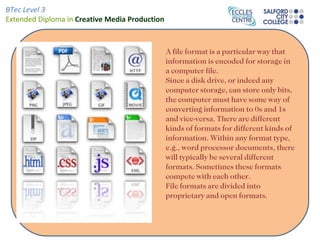 A file format is a particular way that information is encoded for storage in a computer file. Since a disk drive, or indeed any computer storage, can store only bits, the computer must have some way of converting information to 0s and 1s and vice-versa. There are different kinds of formats for different kinds of information. Within any format type, e.g., word processor documents, there will typically be several different formats. Sometimes these formats compete with each other. File formats are divided into proprietary and open formats. 