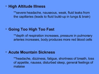 High Altitude Illness   **severe headache, nauseous, weak, fluid leaks from the capillaries (leads to fluid build-up in lungs & brain) Going Too High Too Fast **depth of respiration increases, pressure in pulmonary arteries increases, body produces more red blood cells Acute Mountain Sickness   **headache, dizziness, fatigue, shortness of breath, loss of appetite, nausea, disturbed sleep, general feelings of malaise 