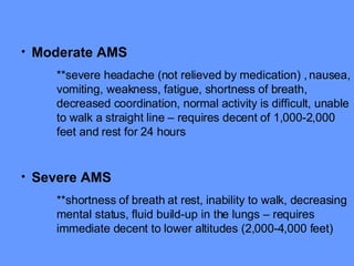 Moderate AMS **severe headache (not relieved by medication) , nausea, vomiting, weakness, fatigue, shortness of breath, decreased coordination, normal activity is difficult, unable to walk a straight line – requires decent of 1,000-2,000 feet and rest for 24 hours Severe AMS **shortness of breath at rest, inability to walk, decreasing mental status, fluid build-up in the lungs – requires immediate decent to lower altitudes (2,000-4,000 feet) 