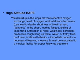 High Altitude HAPE   **fluid buildup in the lungs prevents effective oxygen exchange, level of oxygen in bloodstream decreases (can lead to death), shortness of breath at rest, “tightness” in the chest, marked fatigue, feeling of impending suffocation at night, weakness, persistent productive cough bring up white, water, or frothy fluid, confusion, irrational behavior – immediate decent is a necessary lifesaving measure & must be evacuated to a medical facility for proper follow-up treatment 