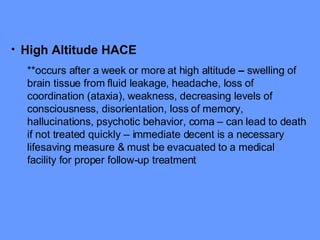 High Altitude HACE **occurs after a week or more at high altitude  –  swelling of brain tissue from fluid leakage, headache, loss of coordination (ataxia), weakness, decreasing levels of consciousness, disorientation, loss of memory, hallucinations, psychotic behavior, coma – can lead to death if not treated quickly – immediate decent is a necessary lifesaving measure & must be evacuated to a medical facility for proper follow-up treatment 