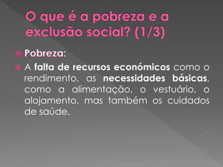    A falta de recursos económicos como o
    rendimento, as necessidades básicas,
    como a alimentação, o vestuário, o
    alojamento, mas também os cuidados
    de saúde.
 