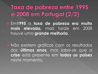    Em1995 a taxa de pobreza era muito
    mais elevada, mais tarde em 2008
    houve uma grande melhoria.

   Não existem gráficos com os resultados
    dos últimos anos, mas sabe-se que a
    crise está presente em todos os países
    neste momento.
 