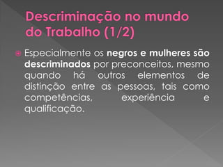    Especialmente os negros e mulheres são
    descriminados por preconceitos, mesmo
    quando há outros elementos de
    distinção entre as pessoas, tais como
    competências,       experiência      e
    qualificação.
 