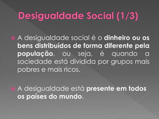   A desigualdade social é o dinheiro ou os
    bens distribuídos de forma diferente pela
    população, ou seja, é quando a
    sociedade está dividida por grupos mais
    pobres e mais ricos.

   A desigualdade está presente em todos
    os países do mundo.
 