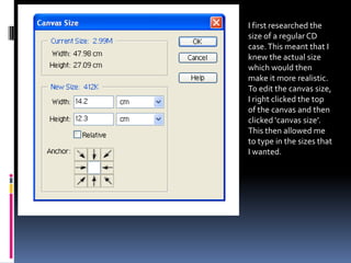 I first researched the
size of a regular CD
case. This meant that I
knew the actual size
which would then
make it more realistic.
To edit the canvas size,
I right clicked the top
of the canvas and then
clicked ‘canvas size’.
This then allowed me
to type in the sizes that
I wanted.
 