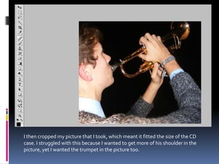 I then cropped my picture that I took, which meant it fitted the size of the CD
case. I struggled with this because I wanted to get more of his shoulder in the
picture, yet I wanted the trumpet in the picture too.
 