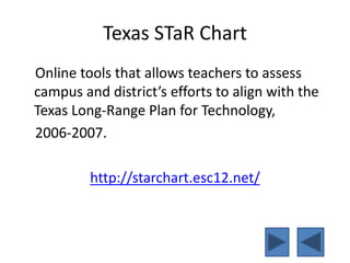 Texas STaR Chart
Online tools that allows teachers to assess
campus and district’s efforts to align with the
Texas Long-Range Plan for Technology,
2006-2007.
http://starchart.esc12.net/
 
