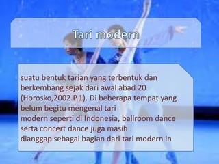 suatu bentuk tarian yang terbentuk dan
berkembang sejak dari awal abad 20
(Horosko,2002.P.1). Di beberapa tempat yang
belum begitu mengenal tari
modern seperti di Indonesia, ballroom dance
serta concert dance juga masih
dianggap sebagai bagian dari tari modern in
 