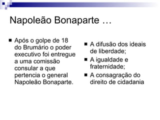 Napoleão Bonaparte … Após o golpe de 18 do Brumário o poder executivo foi entregue a uma comissão consular a que pertencia o general Napoleão Bonaparte.  A difusão dos ideais de liberdade;  A igualdade e fraternidade;  A consagração do direito de cidadania 