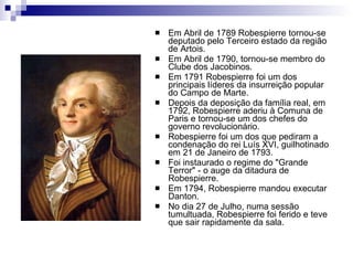Em Abril de 1789 Robespierre tornou-se deputado pelo Terceiro estado da região de Artois.  Em Abril de 1790, tornou-se membro do Clube dos Jacobinos.  Em 1791 Robespierre foi um dos principais líderes da insurreição popular do Campo de Marte.  Depois da deposição da família real, em 1792, Robespierre aderiu à Comuna de Paris e tornou-se um dos chefes do governo revolucionário.  Robespierre foi um dos que pediram a condenação do rei Luís XVI, guilhotinado em 21 de Janeiro de 1793.  Foi instaurado o regime do "Grande Terror" - o auge da ditadura de Robespierre.  Em 1794, Robespierre mandou executar Danton.  No dia 27 de Julho, numa sessão tumultuada, Robespierre foi ferido e teve que sair rapidamente da sala.  