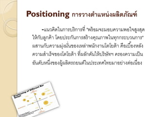 Positioning การวางตาแหน่ งผลิตภัณฑ์
        -แนวคิดในการบริการที่ "พร้ อมจะมอบความพอใจสูงสุด
 ให้ กบลูกค้ า โดยประกันการสร้ างคุณภาพในทุกกระบวนการ"
      ั
 ผสานกับความมุงมันของเหล่าพนักงานโตโยต้ า คือเบื ้องหลัง
                  ่ ่
 ความสาเร็จของโตโยต้ า ที่ผลักดันให้ บริ ษัทฯ ครองความเป็ น
 อันดับหนึงของผู้ผลิตรถยนต์ในประเทศไทยมาอย่างต่อเนื่อง
           ่
 