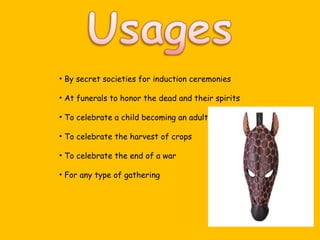 By secret societies for induction ceremonies At funerals to honor the dead and their spirits To celebrate a child becoming an adult To celebrate the harvest of crops To celebrate the end of a war For any type of gathering 