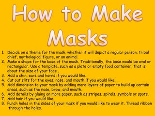 Decide on a theme for the mask, whether it will depict a regular person, tribal chief, mythological figure, or an animal. Make a shape for the base of the mask. Traditionally, the base would be oval or rectangular. Use a template, such as a plate or empty food container, that is about the size of your face . Add a chin, ears and horns if you would like. Cut out slits for the eyes, nose, and mouth if you would like. Add dimension to your mask by adding more layers of paper to build up certain areas, such as the nose, brow, and mouth. Add details by gluing on more paper, such as stripes, spirals, symbols or spots. Add hair if you would like. Punch holes in the sides of your mask if you would like to wear it. Thread ribbon   through the holes.  