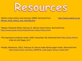 African masks history and meaning . (2000). Retrieved from  http://www.rebirth.co.za/African_mask_history_and_meaning.htm Nakate, Shashank (2010, February 2).  African masks history . Retrieved from  http://www.buzzle.com/articles/african-masks-history.html The importance of african masks . (2007, November 26). Retrieved from  http://www.african- tribal-art.net/?page_id=2 Wright, Mackenzie. (2011, February 4).  How to make African paper masks . Retrieved from  http://www.ehow.com/how_4856978_make-paper-african-masks.html 