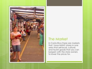The Market
In Costa Rica there are markets
that have MANY stores in one
area that sell local, cultural,
and tourist goods that you can
bargain with the store owners
to lower the prices for.
 