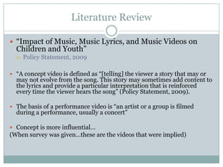Literature Review

? Impact of Music, Music Lyrics, and Music Videos on
  Children and Youth
  ?   Policy Statement, 2009

? A concept video is defined as [telling] the viewer a story that may or
  may not evolve from the song. This story may sometimes add content to
  the lyrics and provide a particular interpretation that is reinforced
  every time the viewer hears the song (Policy Statement, 2009).

? The basis of a performance video is an artist or a group is filmed
  during a performance, usually a concert

? Concept is more influential
(When survey was giventhese are the videos that were implied)
 
