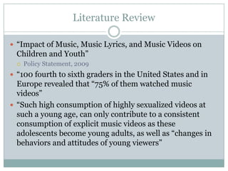 Literature Review

? Impact of Music, Music Lyrics, and Music Videos on
  Children and Youth
  ?   Policy Statement, 2009
? 100 fourth to sixth graders in the United States and in
  Europe revealed that 75% of them watched music
  videos
? Such high consumption of highly sexualized videos at
  such a young age, can only contribute to a consistent
  consumption of explicit music videos as these
  adolescents become young adults, as well as changes in
  behaviors and attitudes of young viewers
 