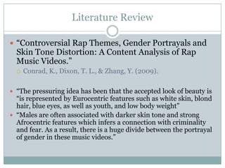 Literature Review

? Controversial Rap Themes, Gender Portrayals and
  Skin Tone Distortion: A Content Analysis of Rap
  Music Videos.
  ?   Conrad, K., Dixon, T. L., & Zhang, Y. (2009).

? The pressuring idea has been that the accepted look of beauty is
  is represented by Eurocentric features such as white skin, blond
  hair, blue eyes, as well as youth, and low body weight
? Males are often associated with darker skin tone and strong
  Afrocentric features which infers a connection with criminality
  and fear. As a result, there is a huge divide between the portrayal
  of gender in these music videos.
 