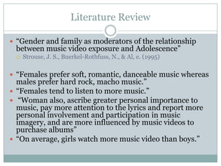 Literature Review

? Gender and family as moderators of the relationship
 between music video exposure and Adolescence
 ?   Strouse, J. S., Buerkel-Rothfuss, N., & Al, e. (1995)

? Females prefer soft, romantic, danceable music whereas
  males prefer hard rock, macho music.
? Females tend to listen to more music.
? Woman also, ascribe greater personal importance to
  music, pay more attention to the lyrics and report more
  personal involvement and participation in music
  imagery, and are more influenced by music videos to
  purchase albums
? On average, girls watch more music video than boys.
 