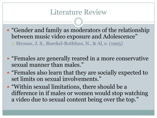 Literature Review

? Gender and family as moderators of the relationship
 between music video exposure and Adolescence
 ?   Strouse, J. S., Buerkel-Rothfuss, N., & Al, e. (1995)


? Females are generally reared in a more conservative
  sexual manner than males.
? Females also learn that they are socially expected to
  set limits on sexual involvements.
? Within sexual limitations, there should be a
  difference in if males or women would stop watching
  a video due to sexual content being over the top.
 