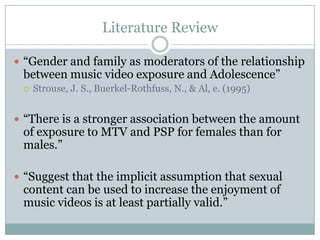 Literature Review

? Gender and family as moderators of the relationship
 between music video exposure and Adolescence
 ?   Strouse, J. S., Buerkel-Rothfuss, N., & Al, e. (1995)


? There is a stronger association between the amount
 of exposure to MTV and PSP for females than for
 males.

? Suggest that the implicit assumption that sexual
 content can be used to increase the enjoyment of
 music videos is at least partially valid.
 