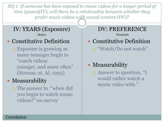 RQ 1: If someone has been exposed to music videos for a longer period of
   time (years)(IV), will there be a relationship between whether they
              prefer music videos with sexual content (DV)?

   IV: YEARS (Exposure)                       DV: PREFERENCE
               (Ratio)                                (Nominal)

? Constitutive Definition              ? Constitutive Definition
   ?   Exposure is growing as             ?   Watch/Do not watch
       many teenager begin to
       watch videos
       younger, and more often        ? Measurability
       (Strouse, et. Al, 1995)            ?   Answer to question, I
? Measurability
                                              would rather watch a
                                              music video with.
   ?   The answer to when did
       you begin to watch music
       videos? on survey


Correlation
 
