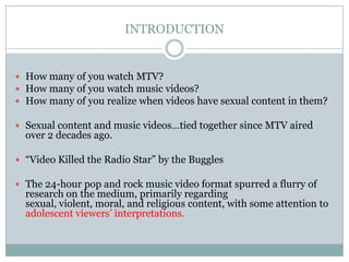 INTRODUCTION


? How many of you watch MTV?
? How many of you watch music videos?
? How many of you realize when videos have sexual content in them?

? Sexual content and music videostied together since MTV aired
  over 2 decades ago.

? Video Killed the Radio Star by the Buggles

? The 24-hour pop and rock music video format spurred a flurry of
  research on the medium, primarily regarding
  sexual, violent, moral, and religious content, with some attention to
  adolescent viewers interpretations.
 