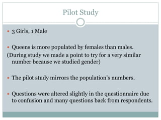 Pilot Study

? 3 Girls, 1 Male


? Queens is more populated by females than males.
(During study we made a point to try for a very similar
  number because we studied gender)

? The pilot study mirrors the populations numbers.


? Questions were altered slightly in the questionnaire due
  to confusion and many questions back from respondents.
 