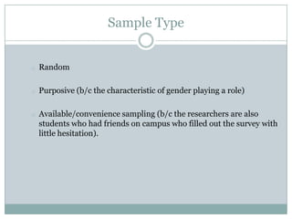 Sample Type


o   Random

o   Purposive (b/c the characteristic of gender playing a role)

o   Available/convenience sampling (b/c the researchers are also
    students who had friends on campus who filled out the survey with
    little hesitation).
 