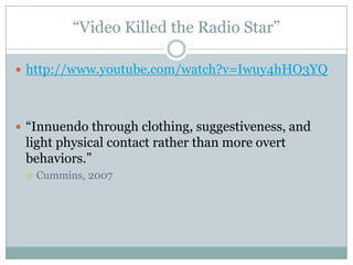 Video Killed the Radio Star

? http://www.youtube.com/watch?v=Iwuy4hHO3YQ




? Innuendo through clothing, suggestiveness, and
 light physical contact rather than more overt
 behaviors.
 ?   Cummins, 2007
 