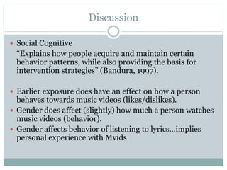 Discussion

? Social Cognitive
 Explains how people acquire and maintain certain
 behavior patterns, while also providing the basis for
 intervention strategies (Bandura, 1997).

? Earlier exposure does have an effect on how a person
  behaves towards music videos (likes/dislikes).
? Gender does affect (slightly) how much a person watches
  music videos (behavior).
? Gender affects behavior of listening to lyricsimplies
  personal experience with Mvids
 