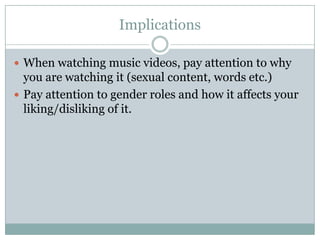 Implications

? When watching music videos, pay attention to why
  you are watching it (sexual content, words etc.)
? Pay attention to gender roles and how it affects your
  liking/disliking of it.
 