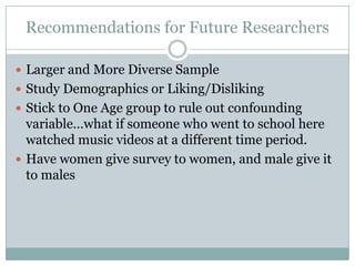 Recommendations for Future Researchers

? Larger and More Diverse Sample
? Study Demographics or Liking/Disliking
? Stick to One Age group to rule out confounding
  variablewhat if someone who went to school here
  watched music videos at a different time period.
? Have women give survey to women, and male give it
  to males
 