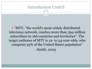 Introduction Contd



 ? MTV, the worlds most widely distributed
television network, reaches more than 394 million
 subscribers in 166 countries and territories. The
target audience of MTV is 12- to 34-year-olds, who
  comprise 33% of the United States population
                  -Smith, 2005
 